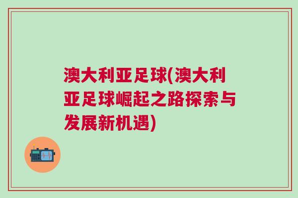 澳大利亞足球(澳大利亞足球崛起之路探索與發(fā)展新機(jī)遇)