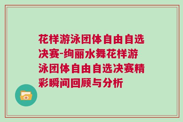 花樣游泳團體自由自選決賽-絢麗水舞花樣游泳團體自由自選決賽精彩瞬間回顧與分析