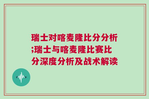 瑞士對喀麥隆比分分析;瑞士與喀麥隆比賽比分深度分析及戰(zhàn)術(shù)解讀