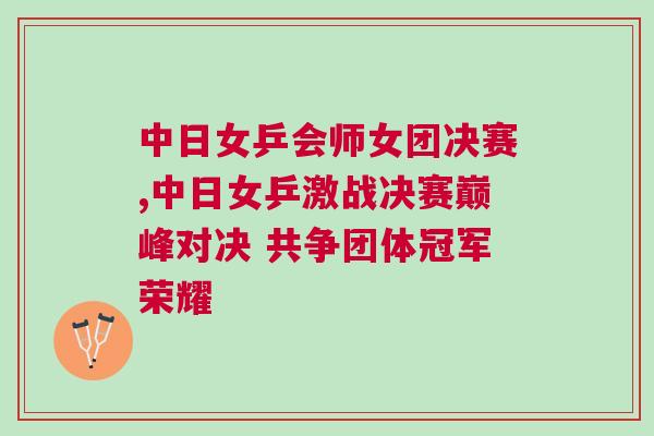 中日女乒會(huì)師女團(tuán)決賽,中日女乒激戰(zhàn)決賽巔峰對(duì)決 共爭(zhēng)團(tuán)體冠軍榮耀